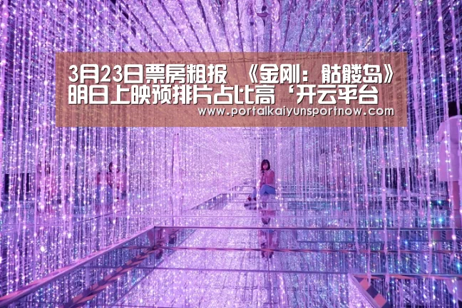 3月23日票房粗报 《金刚:骷髅岛》明日上映预排片占比高‘开云平台官网’(图1) 开云平台官网